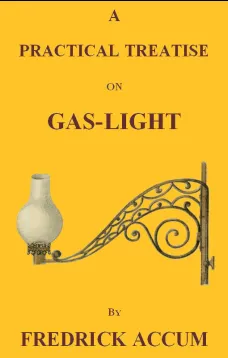 A Practical Treatise on Gas-light
Exhibiting a Summary Description of the Apparatus and Machinery Best Calculated for Illuminating Streets, Houses, and Manufactories, with Carburetted Hydrogen, or Coal-Gas, with Remarks on the Utility, Safety, and Genera