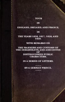 Tour in England, Ireland, and France, in the years 1826, 1827, 1828 and 1829.
with remarks on the manners and customs of the inhabitants,
and anecdotes of distiguished public characters. In a
series of letters by a German Prince.