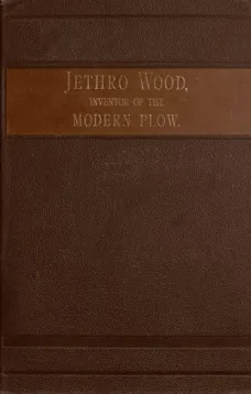 Jethro Wood, Inventor of the Modern Plow.
A Brief Account of his Life, Services, and Trials, Together
with Facts Subsequent to his Death, and Incident to his
Great Invent