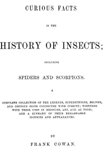 Curious Facts in the History of Insects; Including Spiders and Scorpions.
A Complete Collection of the Legends, Superstitions,
Beliefs, and Ominous Signs Connected with Insects; Together
With Their Uses in Medicine, Art, and as Food; and a Summary
of Thei