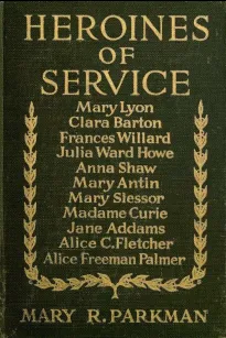 Heroines of Service
Mary Lyon, Alice Freeman Palmer, Clara Barton, Frances
Willard, Julia Ward Howe, Anna Shaw, Mary Antin, Alice C.
Fletcher, Mary Slessor of Calabar, Madame Curie, Jane Addams