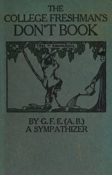 The College Freshman's Don't Book
in the interests of freshmen at large, especially those whose remaining at large uninstructed & unguided appears a worry and a menace to college & university society these remarks and hints are set forth by G. F. E. (A. 