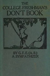 The College Freshman's Don't Book
in the interests of freshmen at large, especially those whose remaining at large uninstructed & unguided appears a worry and a menace to college & university society these remarks and hints are set forth by G. F. E. (A. 